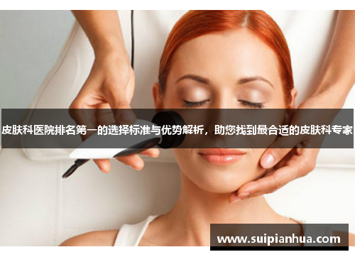 皮肤科医院排名第一的选择标准与优势解析，助您找到最合适的皮肤科专家